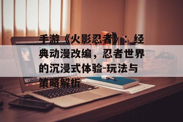 手游《火影忍者》：经典动漫改编，忍者世界的沉浸式体验-玩法与策略解析