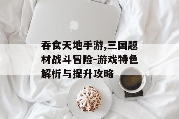 吞食天地手游,三国题材战斗冒险-游戏特色解析与提升攻略