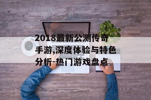 2018最新公测传奇手游,深度体验与特色分析-热门游戏盘点
