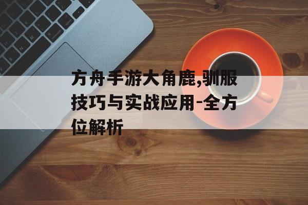 方舟手游大角鹿,驯服技巧与实战应用-全方位解析