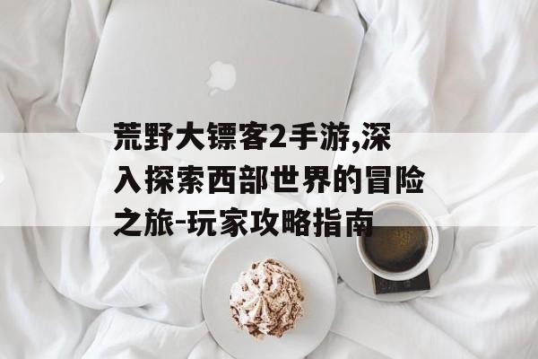 荒野大镖客2手游,深入探索西部世界的冒险之旅-玩家攻略指南
