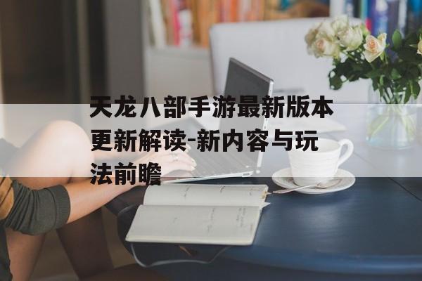 天龙八部手游最新版本更新解读-新内容与玩法前瞻