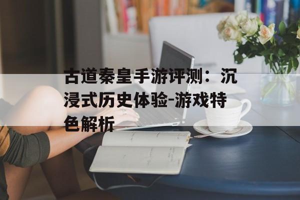 古道秦皇手游评测：沉浸式历史体验-游戏特色解析