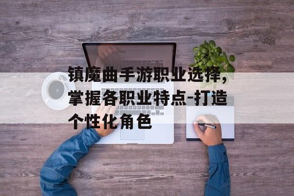 镇魔曲手游职业选择,掌握各职业特点-打造个性化角色