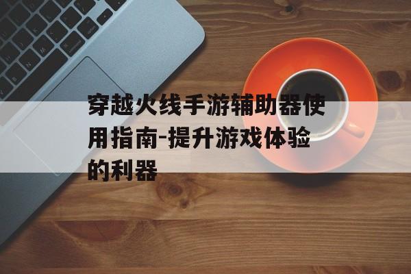 穿越火线手游辅助器使用指南-提升游戏体验的利器