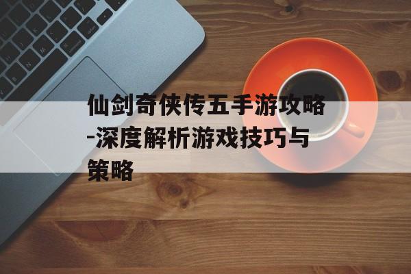 仙剑奇侠传五手游攻略-深度解析游戏技巧与策略