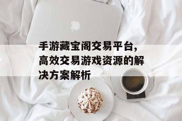 手游藏宝阁交易平台,高效交易游戏资源的解决方案解析