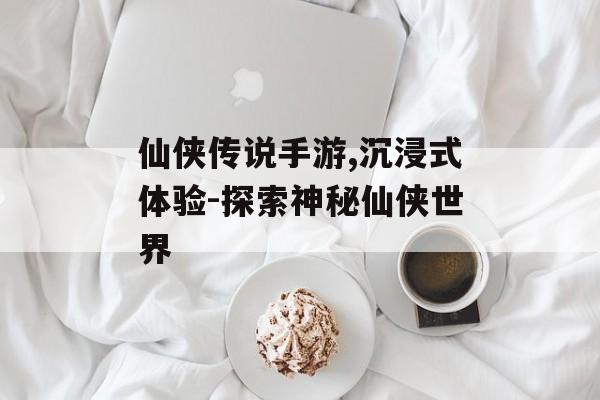 仙侠传说手游,沉浸式体验-探索神秘仙侠世界