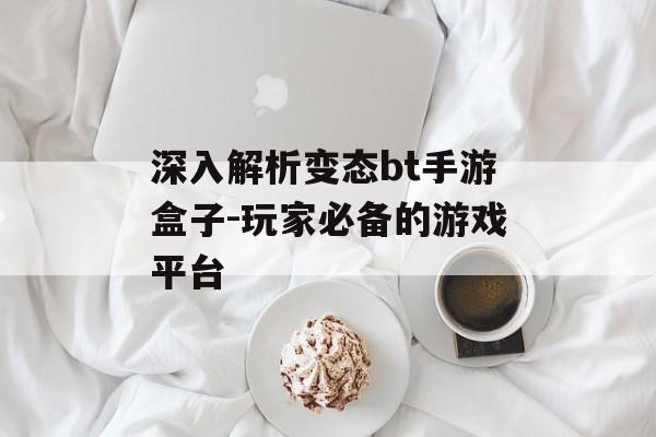 深入解析变态bt手游盒子-玩家必备的游戏平台