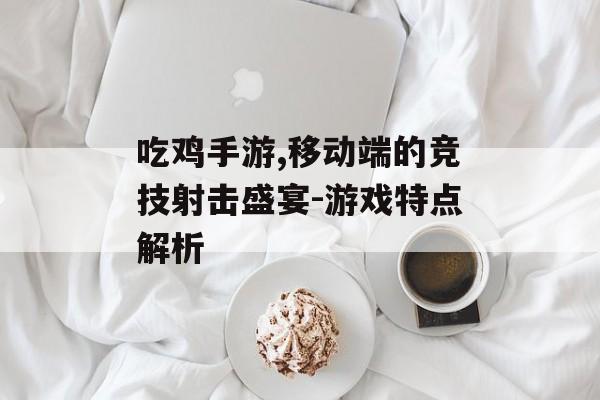 吃鸡手游,移动端的竞技射击盛宴-游戏特点解析