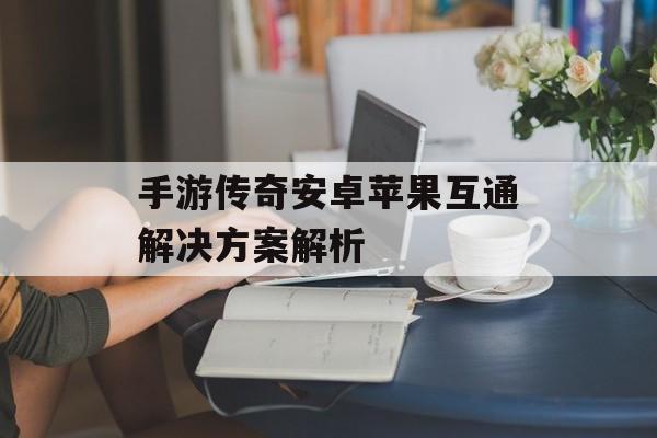 手游传奇安卓苹果互通解决方案解析