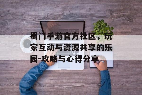 蜀门手游官方社区，玩家互动与资源共享的乐园-攻略与心得分享