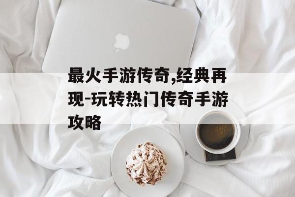 最火手游传奇,经典再现-玩转热门传奇手游攻略