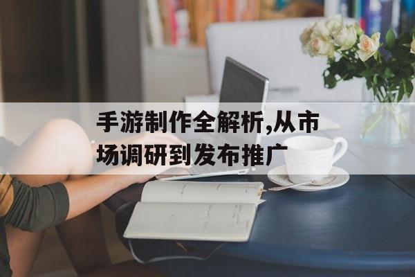 手游制作全解析,从市场调研到发布推广