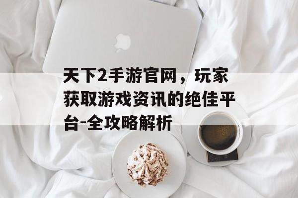 天下2手游官网，玩家获取游戏资讯的绝佳平台-全攻略解析