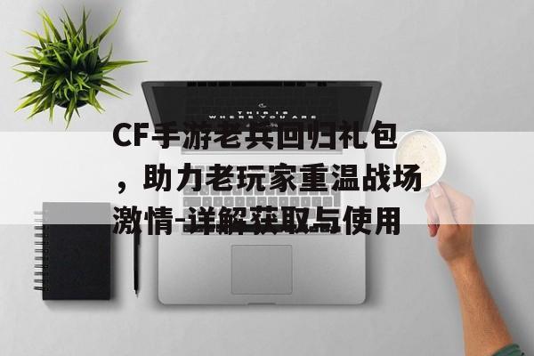 CF手游老兵回归礼包，助力老玩家重温战场激情-详解获取与使用