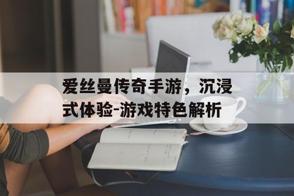 爱丝曼传奇手游，沉浸式体验-游戏特色解析