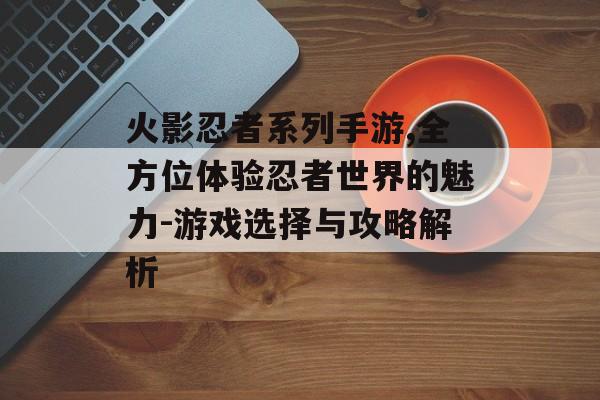 火影忍者系列手游,全方位体验忍者世界的魅力-游戏选择与攻略解析