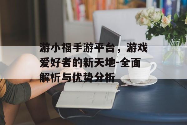 游小福手游平台，游戏爱好者的新天地-全面解析与优势分析