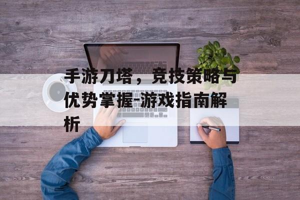 手游刀塔，竞技策略与优势掌握-游戏指南解析