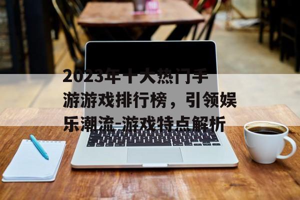 2023年十大热门手游游戏排行榜，引领娱乐潮流-游戏特点解析