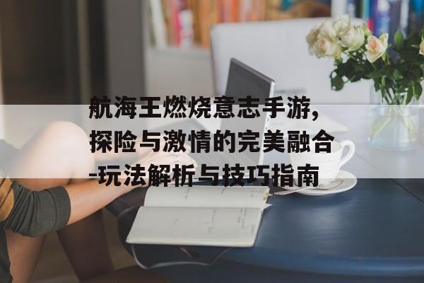 航海王燃烧意志手游,探险与激情的完美融合-玩法解析与技巧指南