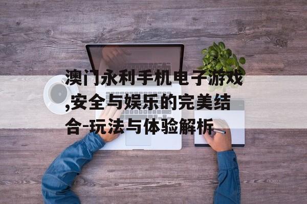 澳门永利手机电子游戏,安全与娱乐的完美结合-玩法与体验解析