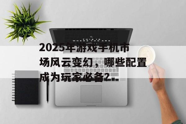 2025年游戏手机市场风云变幻，哪些配置成为玩家必备？
