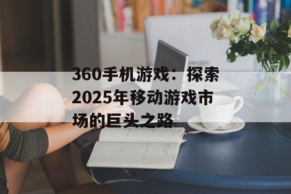 360手机游戏：探索2025年移动游戏市场的巨头之路