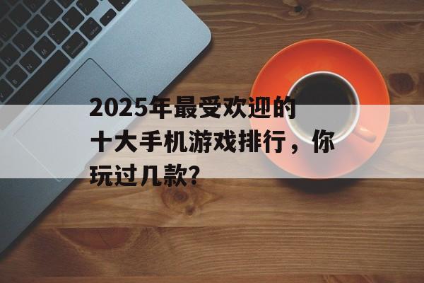 2025年最受欢迎的十大手机游戏排行，你玩过几款？