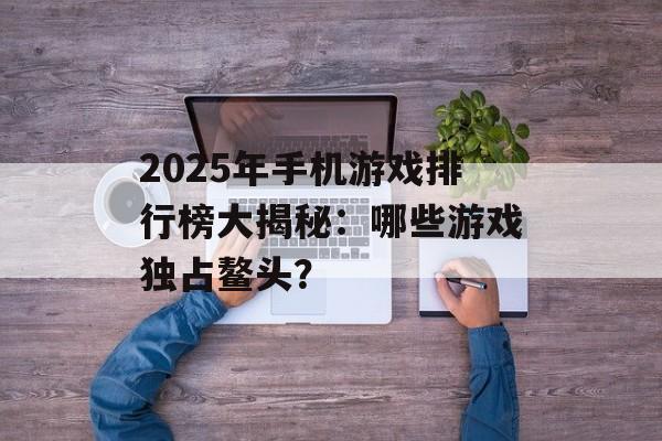 2025年手机游戏排行榜大揭秘：哪些游戏独占鳌头？