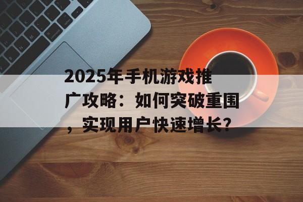 2025年手机游戏推广攻略：如何突破重围，实现用户快速增长？