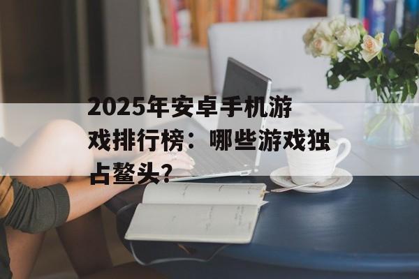 2025年安卓手机游戏排行榜：哪些游戏独占鳌头？