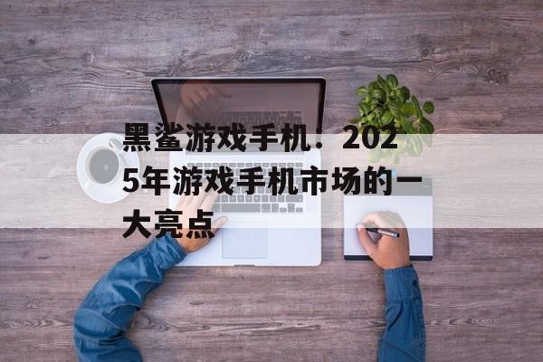 黑鲨游戏手机：2025年游戏手机市场的一大亮点