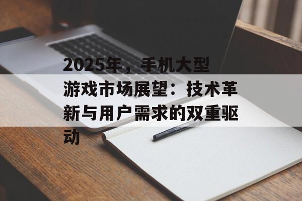 2025年，手机大型游戏市场展望：技术革新与用户需求的双重驱动