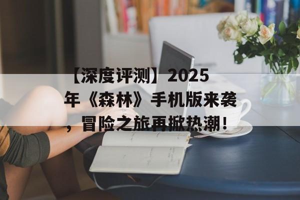 【深度评测】2025年《森林》手机版来袭，冒险之旅再掀热潮！
