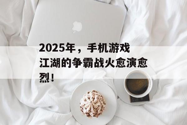 2025年，手机游戏江湖的争霸战火愈演愈烈！