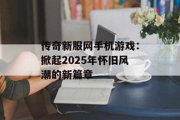传奇新服网手机游戏：掀起2025年怀旧风潮的新篇章